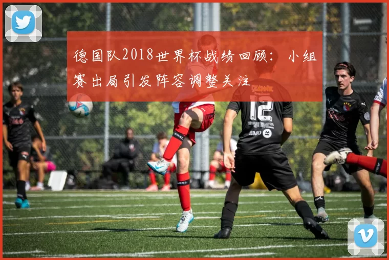 德国队2018世界杯战绩回顾：小组赛出局引发阵容调整关注