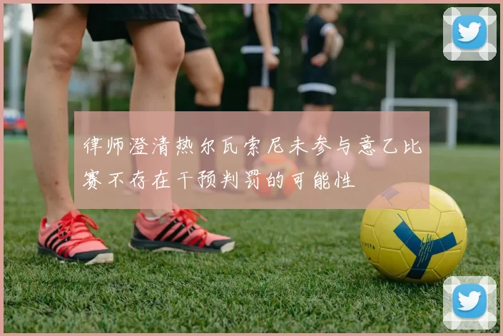 律师澄清热尔瓦索尼未参与意乙比赛不存在干预判罚的可能性