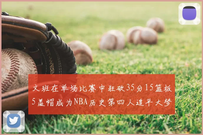 文班在单场比赛中狂砍35分15篮板5盖帽成为NBA历史第四人追平大梦鲨鱼天勾