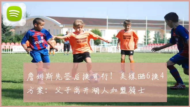 詹姆斯先签后换可行!美媒晒6换4方案:父子离开湖人加盟骑士