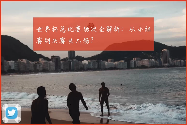 世界杯总比赛场次全解析:从小组赛到决赛共几场?