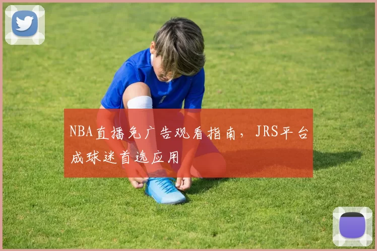 NBA直播免广告观看指南，JRS平台成球迷首选应用