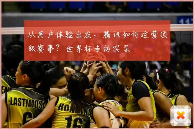 从用户体验出发,腾讯如何运营顶级赛事?世界杯专访实录