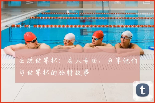 去说世界杯：名人专访，分享他们与世界杯的独特故事